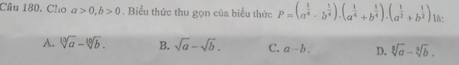 Cho a>0, b>0. Biểu thức thu gọn của biểu thức P=(a^(frac 1)4· b^(frac 1)4)· (a^(frac 1)4+b^(frac 1)4)· (a^(frac 1)2+b^(frac 1)2) là:
A. sqrt[10](a)-sqrt[10](b). B. sqrt(a)-sqrt(b). C. a-b. D. sqrt[8](a)-sqrt[3](b).