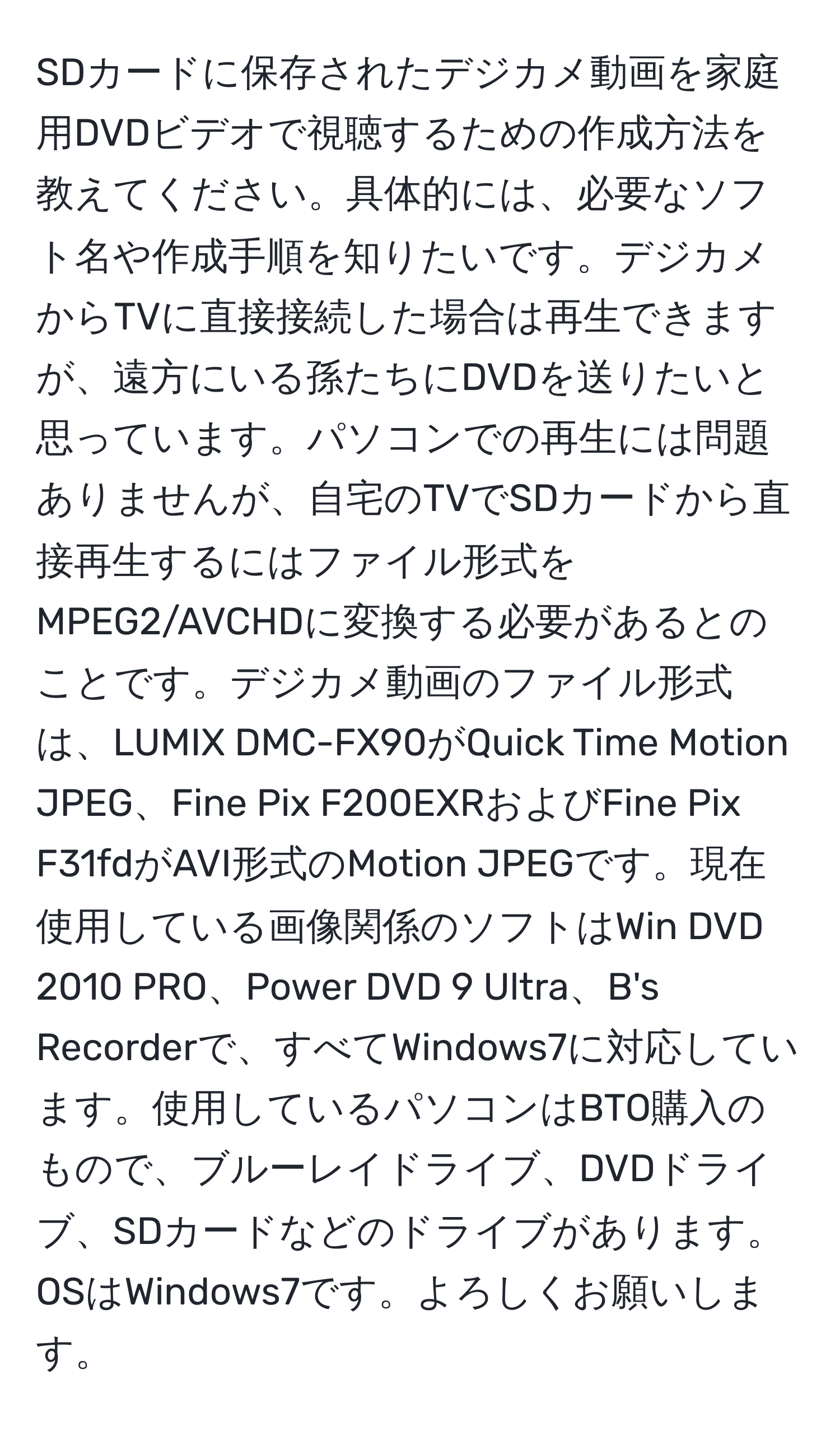 SDカードに保存されたデジカメ動画を家庭用DVDビデオで視聴するための作成方法を教えてください。具体的には、必要なソフト名や作成手順を知りたいです。デジカメからTVに直接接続した場合は再生できますが、遠方にいる孫たちにDVDを送りたいと思っています。パソコンでの再生には問題ありませんが、自宅のTVでSDカードから直接再生するにはファイル形式をMPEG2/AVCHDに変換する必要があるとのことです。デジカメ動画のファイル形式は、LUMIX DMC-FX90がQuick Time Motion JPEG、Fine Pix F200EXRおよびFine Pix F31fdがAVI形式のMotion JPEGです。現在使用している画像関係のソフトはWin DVD 2010 PRO、Power DVD 9 Ultra、B's Recorderで、すべてWindows7に対応しています。使用しているパソコンはBTO購入のもので、ブルーレイドライブ、DVDドライブ、SDカードなどのドライブがあります。OSはWindows7です。よろしくお願いします。