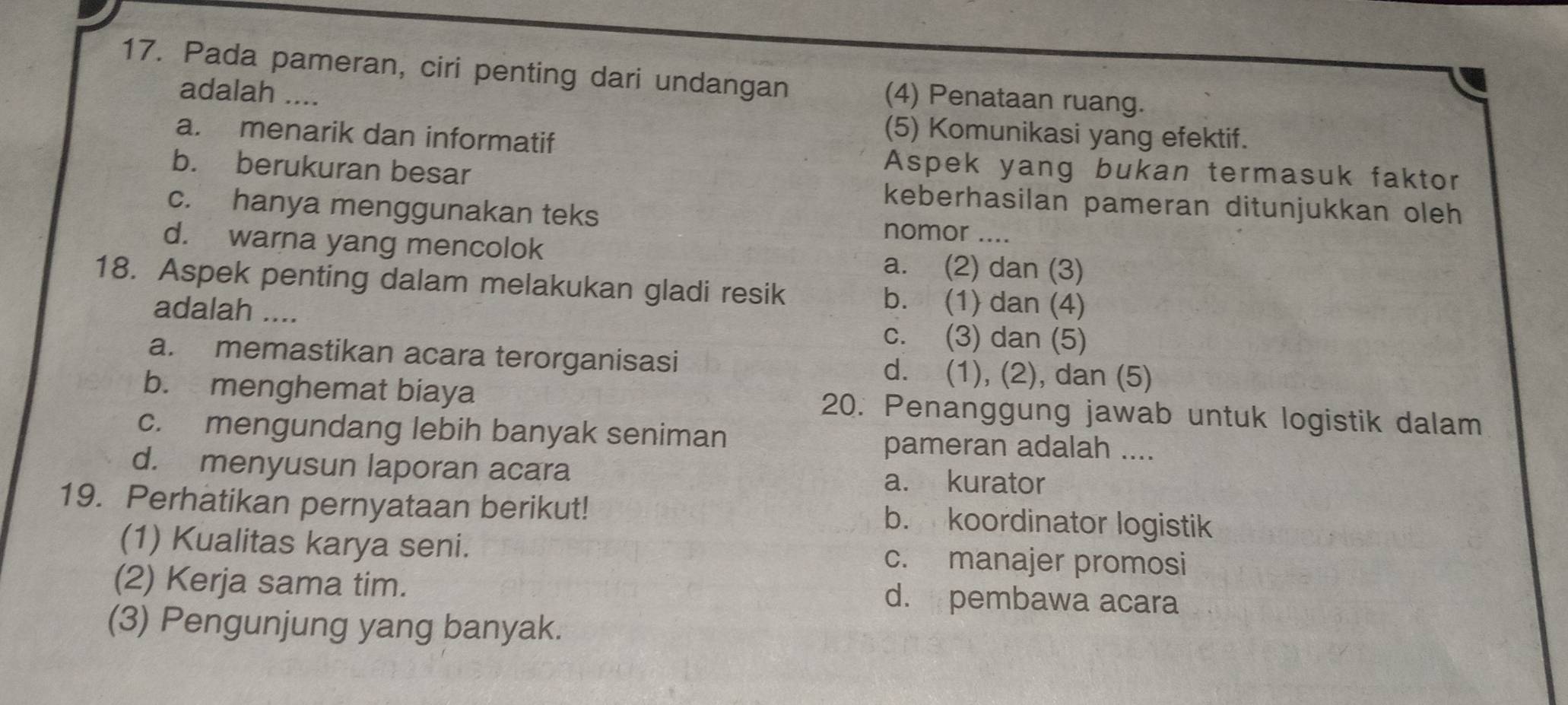 Pada pameran, ciri penting dari undangan (4) Penataan ruang.
adalah ....
a. menarik dan informatif
(5) Komunikasi yang efektif.
b. berukuran besar
Aspek yang bukan termasuk faktor
keberhasilan pameran ditunjukkan oleh
c. hanya menggunakan teks nomor ....
d. warna yang mencolok a. (2) dan (3)
18. Aspek penting dalam melakukan gladi resik b. (1) dan (4)
adalah .... c. (3) dan (5)
a. memastikan acara terorganisasi d. (1), (2), dan (5)
b. menghemat biaya 20. Penanggung jawab untuk logistik dalam
c. mengundang lebih banyak seniman pameran adalah ....
d. menyusun laporan acara a. kurator
19. Perhatikan pernyataan berikut! b. koordinator logistik
(1) Kualitas karya seni. c. manajer promosi
(2) Kerja sama tim. d. pembawa acara
(3) Pengunjung yang banyak.