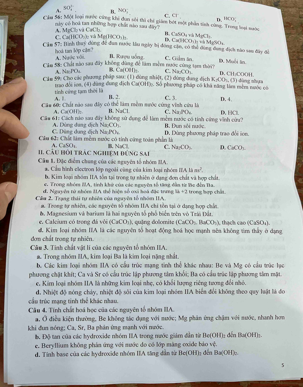 A. SO_4^((2-)
B. NO_3^-
C. Cl^-).
D. HCO_3^(-
Câu 56: Một loại nước cứng khi đụn sôi thì chỉ giảm bớt một phần tính cứng. Trong loại nước
này có hoà tan những hợp chất nào sau đây?
A. M Cl_2) và CaCl_2.
B. CaSO_4 và
C. Ca(HCO_3): và Mg(HCO_3)_2. MgCl_2. 2 và MgSO_4.
D. Ca(HCO_3)
Câu 57: Bình thuỷ dùng để đun nước lâu ngày bị đóng cặn, có thể dùng dung dịch nào sau đây để
hoà tan lớp cặn?
A. Nước vôi. B. Rượu uống. C. Giấm ăn. D. Muối ăn.
Câu 58: Chất nào sau đây không dùng để làm mềm nước cứng tạm thời?
A. Na3PO₄. B. Ca(OH)_2 C. Na _2CO_3. D. CH₃COOH.
Câu 59: Cho các phương pháp sau: (1) dùng nhiệt, (2) dùng dung dịch K_2CO_3 , (3) dùng nhựa
trao đổi ion, (4) dùng dung dịch Ca(OH)_2 2. Số phương pháp có khả năng làm mềm nước có
tính cứng tạm thời là
A. 1. B. 2. C. 3. D. 4.
Câu 60: Chất nào sau đây có thể làm mềm nước cứng vĩnh cửu là
A. Ca(OH)₂. B. NaCl. C. N a_3PO_4. D. HCl.
Câu 61: Cách nào sau đây không sử dụng để làm mềm nước có tính cứng vĩnh cửu?
A. Dùng dung dịch Na _12CO B. Đun sôi nước.
C. Dùng dung dịch Na_3PO_4 D. Dùng phương pháp trao đổi ion.
Câu 62: Chất làm mềm nước có tính cứng toàn phần là
A. CaSO_4. B. NaCl. C. Na_2CO_3. D. CaCO_3.
II. CÂU HỏI tRÁC NGHIỆM đÚNG SAI
Câu 1. Đặc điểm chung của các nguyên tố nhóm IIA.
a. Cấu hình electron lớp ngoài cùng của kim loại nhóm IIA là ns^2.
b. Kim loại nhóm IIA tồn tại trong tự nhiên ở dạng đơn chất và hợp chất.
c. Trong nhóm IIA, tính khử của các nguyên tố tăng dần từ Be đến Ba.
d. Nguyên tử nhóm IIA thể hiện số oxi hoá đặc trưng la+2 trong hợp chất.
Câu 2. Trạng thái tự nhiên của nguyên tố nhóm IIA.
a. Trong tự nhiên, các nguyên tố nhóm IIA chỉ tồn tại ở dạng hợp chất.
b. Magnesium và barium là hai nguyên tố phổ biến trên vỏ Trái Đất.
c. Calcium có trong đá vôi (CaCO_3) , uặng dolomite (CaCO_3.BaCO_3) , thach cao (CaSO_4)
d. Kim loại nhóm IIA là các nguyên tổ hoạt động hoá học mạnh nên không tìm thấy ở dạng
đơn chất trong tự nhiên.
Câu 3. Tính chất vật lí của các nguyên tố nhóm IIA.
a. Trong nhóm IIA, kim loại Ba là kim loại nặng nhất.
b. Các kim loại nhóm IIA có cấu trúc mạng tinh thể khác nhau: Be và Mg có cấu trúc lục
phương chặt khít; Ca và Sr có cấu trúc lập phương tâm khối; Ba có cấu trúc lập phương tâm mặt.
c. Kim loại nhóm IIA là những kim loại nhẹ, có khối lượng riêng tương đối nhỏ.
d. Nhiệt độ nóng chảy, nhiệt độ sôi của kim loại nhóm IIA biến đổi không theo quy luật là do
cấu trúc mạng tinh thể khác nhau.
Câu 4. Tính chất hoá học của các nguyên tố nhóm IIA.
a. Ở điều kiện thường, Be không tác dụng với nước; Mg phản ứng chậm với nước, nhanh hơn
khi đun nóng; Ca, Sr, Ba phản ứng mạnh với nước.
b. Độ tan của các hydroxide nhóm IIA trong nước giảm dần từ Be(OH) 2 đến Ba(OH)_2.
c. Beryllium không phản ứng với nước do có lớp màng oxide bảo vệ.
d. Tính base của các hydroxide nhóm IIA tăng dần từ Be(OH)_2 đến Ba(OH)_2.
5