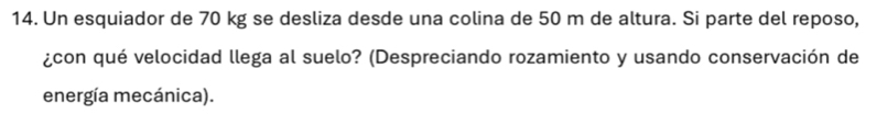 Un esquiador de 70 kg se desliza desde una colina de 50 m de altura. Si parte del reposo, 
¿con qué velocidad llega al suelo? (Despreciando rozamiento y usando conservación de 
energía mecánica).