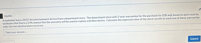 A customer buys a $537.64 entertainment device from a department store. The department store sells 2-year warranties for the purchase for $38 and, based on past records, 
estimates that there a 3.9% chance that the warranty will be used to replace a broken device. Calculate the expected value of the store's proft on each one of these warranties 
sold. Use two decimal place accuracy. 
Type your answer... 
Submit