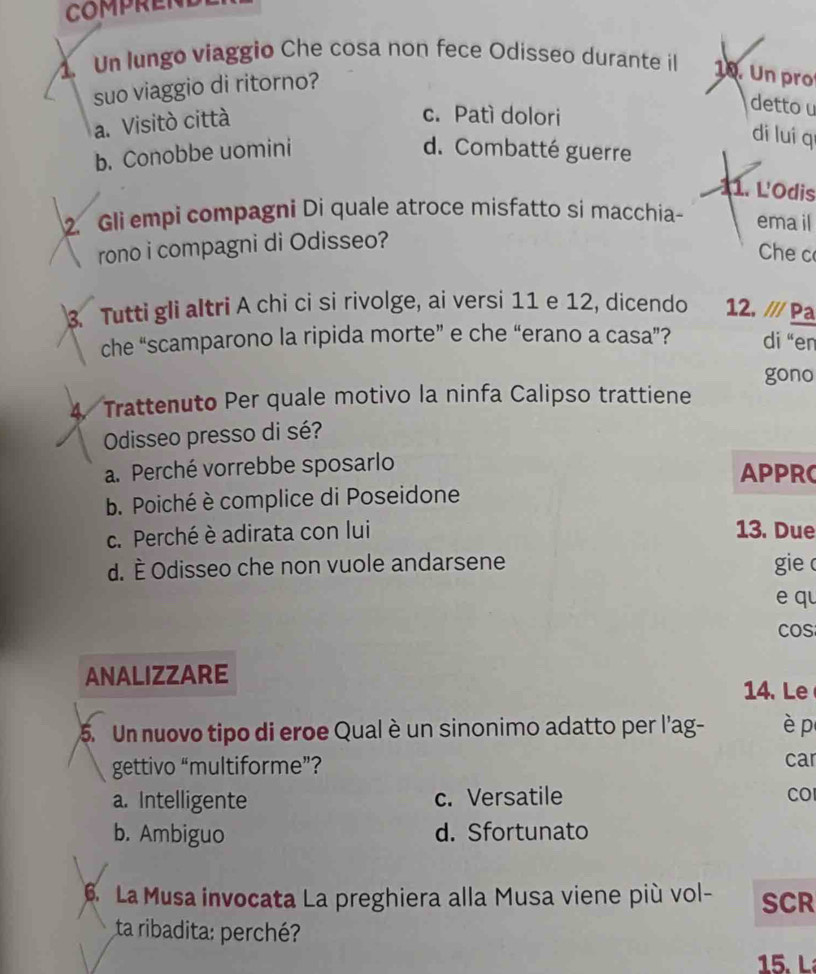 Un lungo viaggio Che cosa non fece Odisseo durante il 1. Un pro
suo viaggio di ritorno?
a. Visitò città
c. Patì dolori
detto u
di luí qí
b. Conobbe uomini d. Combatté guerre
11. L'Odis
2. Gli empi compagni Di quale atroce misfatto si macchia ema il
rono i compagni di Odisseo?
Che c
3. Tutti gli altri A chi ci si rivolge, ai versi 11 e 12, dicendo 12. /// Pa
che “scamparono la ripida morte” e che “erano a casa”? di “en
gono
4. Trattenuto Per quale motivo la ninfa Calipso trattiene
Odisseo presso di sé?
a. Perché vorrebbe sposarlo APPRC
b. Poiché è complice di Poseidone
c. Perché è adirata con lui 13. Due
d. È Odisseo che non vuole andarsene gie c
e qu
cos
ANALIZZARE
14. Le
5. Un nuovo tipo di eroe Qual è un sinonimo adatto per l'ag- è p
gettivo “multiforme”?
car
a. Intelligente c. Versatile CO
b. Ambiguo d. Sfortunato
6. La Musa invocata La preghiera alla Musa viene più vol- SCR
ta ribadita: perché?
15. L