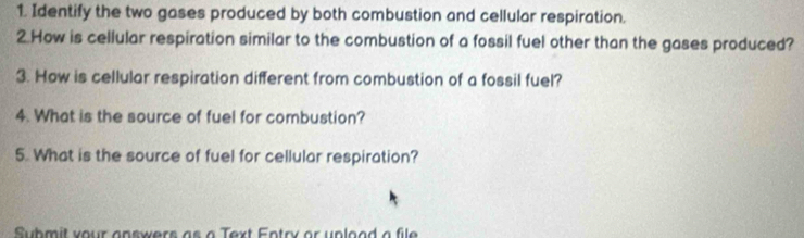 Identify the two gases produced by both combustion and cellular respiration. 
2.How is cellular respiration similar to the combustion of a fossil fuel other than the gases produced? 
3. How is cellular respiration different from combustion of a fossil fuel? 
4. What is the source of fuel for combustion? 
5. What is the source of fuel for cellular respiration? 
Submit your answers as a Text Entry or unload a file