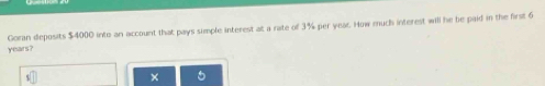 years? Goran deposits $4000 into an account that pays simple interest at a rate of 3% per year. How much interest will he be paid in the first 6
×