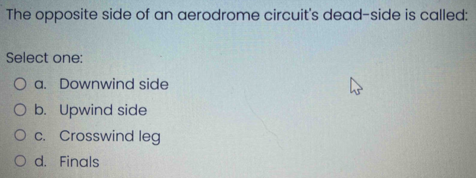 The opposite side of an aerodrome circuit's dead-side is called:
Select one:
a. Downwind side
b. Upwind side
c. Crosswind leg
d. Finals