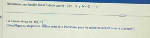 Determine una función lineal h dado que h(-2)=-9 y h(-8)=-4
La función lineal es h(x)=□
(Simplifique su respuesta. Utilice enteros o fracciones para los números incluidos en la expresión).