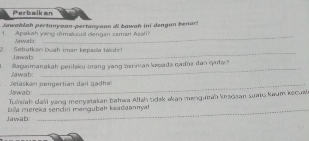 Perbaikan 
Jawablah pertanyaan-pertanyaan di bawah ini dengan benar! 
1. Apakah yang dimaksud dengan zaman Azali? 
Jawab: 
_ 
2. Sebutkan buah iman kepada takdir! 
Jawab: 
_ 
_ 
3. Bagaimanakah perilaku orang yang beriman kepada qadha dan qadar? 
Jawab: 
Jelaskan pengertian dari qadha! 
Jawab: 
Tulislah dalil yang menyatakan bahwa Allah tidak akan mengubah keadaan suatu kaum kecuali 
bila mereka sendiri mengubah keadaannya! 
Jawab: