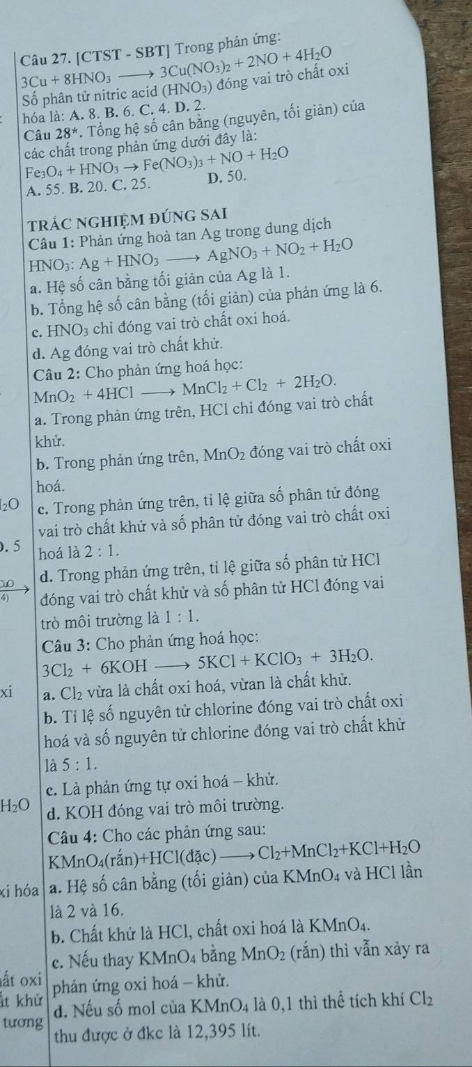 [CTST - SBT] Trong phản ứng:
3Cu+8HNO_3to 3Cu(NO_3)_2+2NO+4H_2O
Số phân tử nitric acid (HNO_3) đóng vai trò chất oxi
hóa là: A. 8. B. 6. C. 4. D. 2.
Câu 28^*. Tổng hệ số cân bằng (nguyên, tối giản) của
Fe_3O_4+HNO_3to Fe(NO_3)_3+NO+H_2O các chất trong phản ứng dưới đây là:
A. 55. B. 20. C. 25. D. 50.
trÁC nGHIệm đúng sAi
Câu 1: Phản ứng hoà tan Ag trong dung dịch
HNO3: Ag+HNO_3to AgNO_3+NO_2+H_2O
a. Hệ số cân bằng tối giản của Ag là 1.
b. Tổng hệ số cân bằng (tối giản) của phản ứng là 6.
c. HNO_3 chỉ đóng vai trò chất oxi hoá.
d. Ag đóng vai trò chất khử.
Câu 2: Cho phản ứng hoá học:
MnO_2+4HClto MnCl_2+Cl_2+2H_2O.
a. Trong phản ứng trên, HCl chỉ đóng vai trò chất
khử.
b. Trong phản ứng trên, Mr O_2 đóng vai trò chất oxi
hoá.
20 c. Trong phản ứng trên, tỉ lệ giữa số phân tử đóng
vai trò chất khử và số phân tử đóng vai trò chất oxi
.5 hoá là 2:1.
d. Trong phản ứng trên, tỉ lệ giữa số phân tử HCl
4) đóng vai trò chất khử và số phân tử HCl đóng vai
trò môi trường là 1:1.
Câu 3: Cho phản ứng hoá học:
3Cl_2+6KOH _  5KCl+KClO_3+3H_2O.
xi a. Cl_2 vừa là chất oxi hoá, vừan là chất khử.
b. Tỉ lệ số nguyên tử chlorine đóng vai trò chất oxi
hoá và số nguyên tử chlorine đóng vai trò chất khử
là 5:1.
c. Là phản ứng tự oxi hoá - khử.
H_2O d. KOH đóng vai trò môi trường.
Câu 4: Cho các phản ứng sau:
KMn( O_4(ran)+HCl(dac)to Cl_2+MnCl_2+KCl+H_2O
xi hóa a. Hệ số cân bằng (tối giản) của K MnO_4 và HCl lần
là 2 và 16.
b. Chất khử là HCl, chất oxi hoá là KMnO4.
c. Nếu thay KMnO4 bằng MnO_2 (rắn) thì vẫn xảy ra
ất oxi
ất khử phản ứng oxi hoá - khử.
tương d. Nếu số mol của KMnO_4 là 0,1 thì thể tích khí Cl_2
thu được ở đkc là 12,395 lít.