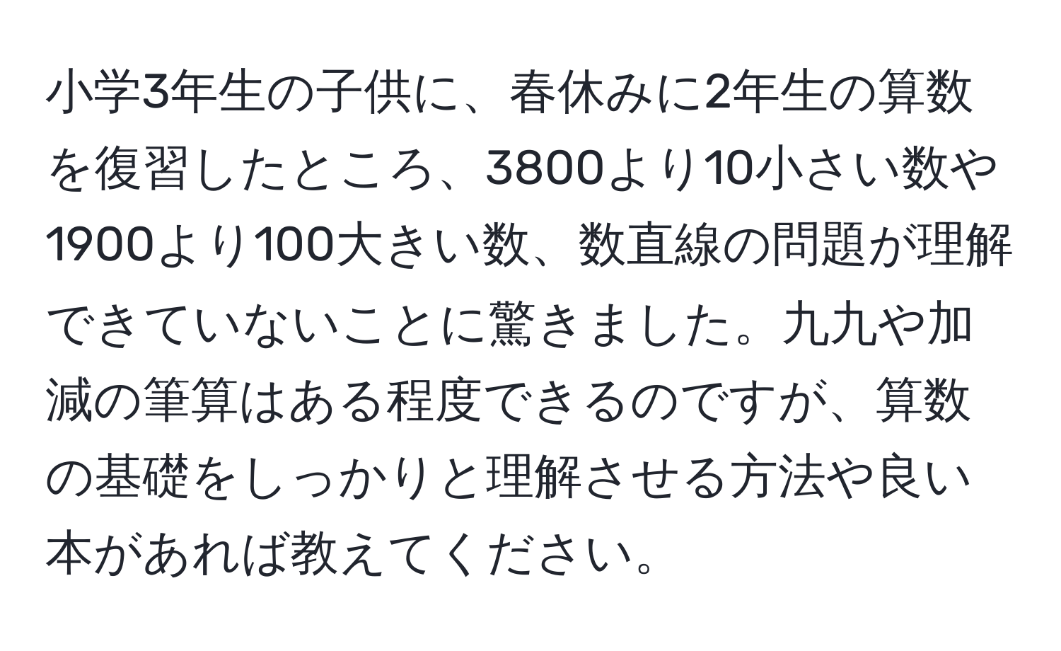 小学3年生の子供に、春休みに2年生の算数を復習したところ、3800より10小さい数や1900より100大きい数、数直線の問題が理解できていないことに驚きました。九九や加減の筆算はある程度できるのですが、算数の基礎をしっかりと理解させる方法や良い本があれば教えてください。