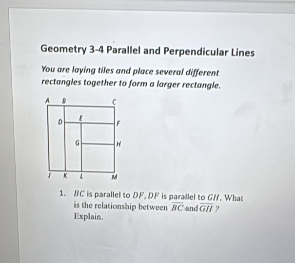 Geometry 3-4 Parallel and Perpendicular Lines 
You are laying tiles and place several different 
rectangles together to form a larger rectangle. 
1. BC is parallel to DF, DF is parallel to GH. What 
is the relationship between overline BC and overline GH ? 
Explain.