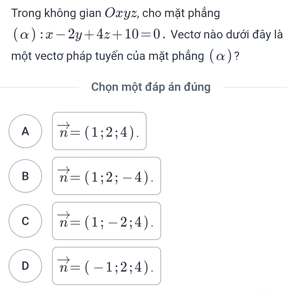 Trong không gian Oxyz, cho mặt phẳng
(alpha ):x-2y+4z+10=0. Vectơ nào dưới đây là
một vectơ pháp tuyến của mặt phẳng (α)?
Chọn một đáp án đúng
A vector n=(1;2;4).
B vector n=(1;2;-4).
C vector n=(1;-2;4).
D vector n=(-1;2;4).