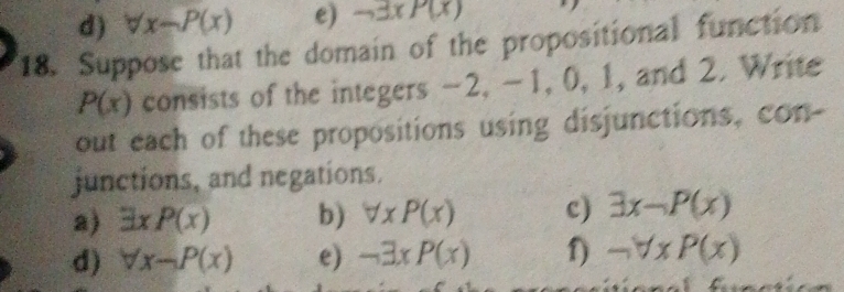 forall x-P(x) e) neg exists xP(x)
18. Suppose that the domain of the propositional function
P(x) consists of the integers -2, -1, 0, 1, and 2. Write 
out each of these propositions using disjunctions, con- 
junctions, and negations. 
a) exists xP(x) b) forall xP(x) c) exists x-P(x)
d) forall x-P(x) e) -3xP(x) f) neg forall xP(x)