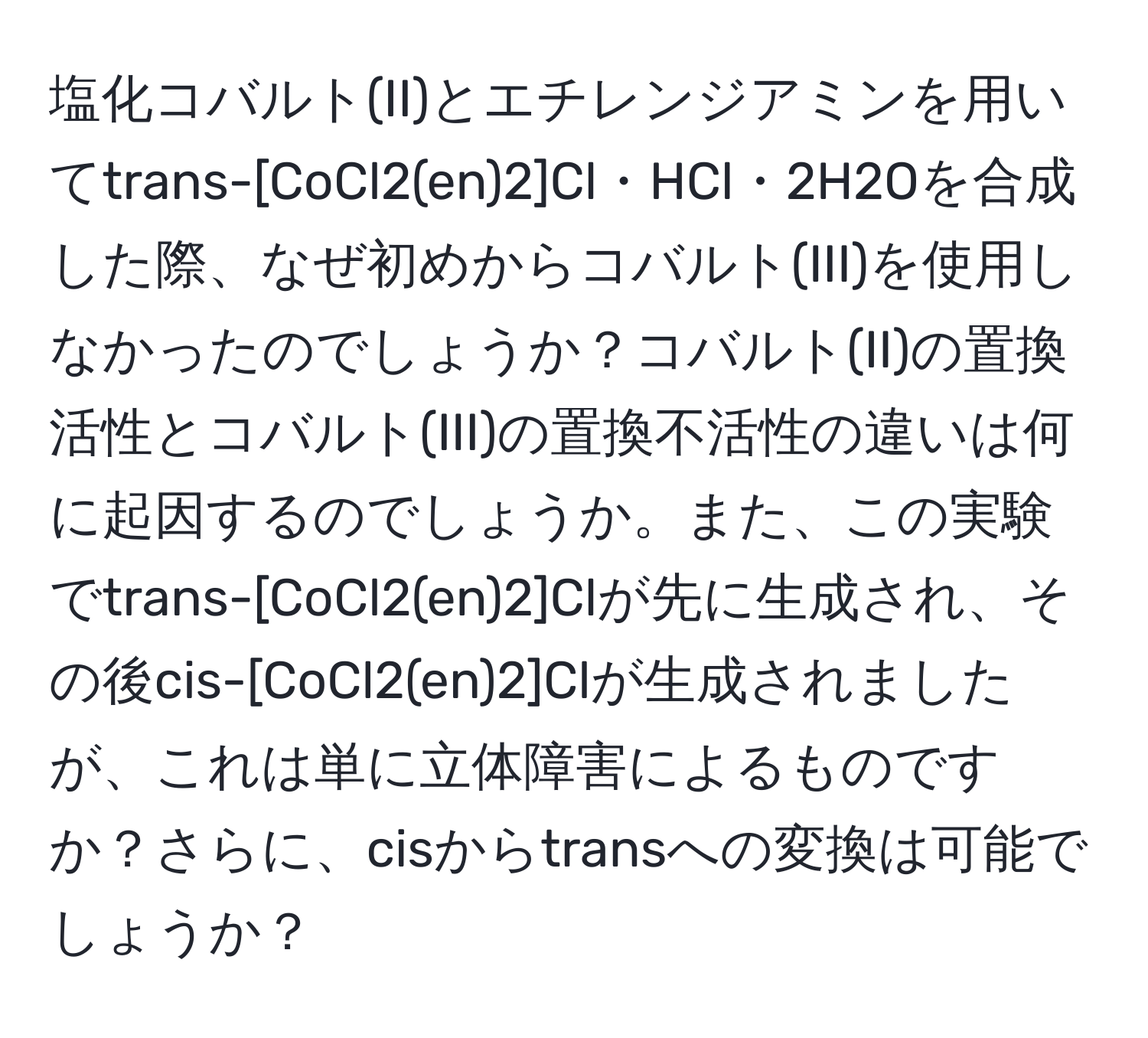 塩化コバルト(II)とエチレンジアミンを用いてtrans-[CoCl2(en)2]Cl・HCl・2H2Oを合成した際、なぜ初めからコバルト(III)を使用しなかったのでしょうか？コバルト(II)の置換活性とコバルト(III)の置換不活性の違いは何に起因するのでしょうか。また、この実験でtrans-[CoCl2(en)2]Clが先に生成され、その後cis-[CoCl2(en)2]Clが生成されましたが、これは単に立体障害によるものですか？さらに、cisからtransへの変換は可能でしょうか？