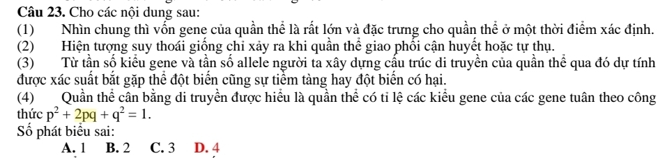 Cho các nội dung sau:
(1)Nhìn chung thì vốn gene của quần thể là rất lớn và đặc trưng cho quần thể ở một thời điểm xác định.
(2) Hiện tượng suy thoái giống chỉ xảy ra khi quần thể giao phối cận huyết hoặc tự thụ.
(3) Từ tần số kiểu gene và tần số allele người ta xây dựng cấu trúc di truyền của quần thể qua đó dự tính
được xác suất bắt gặp thể đột biển cũng sự tiểm tàng hay đột biển có hại.
(4) Quần thể cân bằng di truyền được hiểu là quần thể có ti lệ các kiểu gene của các gene tuân theo công
thức p^2+2pq+q^2=1. 
Số phát biểu sai:
A. 1 B. 2 C. 3 D. 4