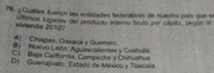 79, ¿ Cuáles fueron las entidades federativas de nuestro país que se
últimos lugares del producto interno bruto par cápita, según el
vivienda 20107
A) Chiapas, Oaxaca y Guerrero.
B) Nuevo León, Aguascalientes y Coahuila.
C) Baja Califoria, Campeche y Chihuahua.
D) Guanajuato, Estado de México y Tlaxcala.