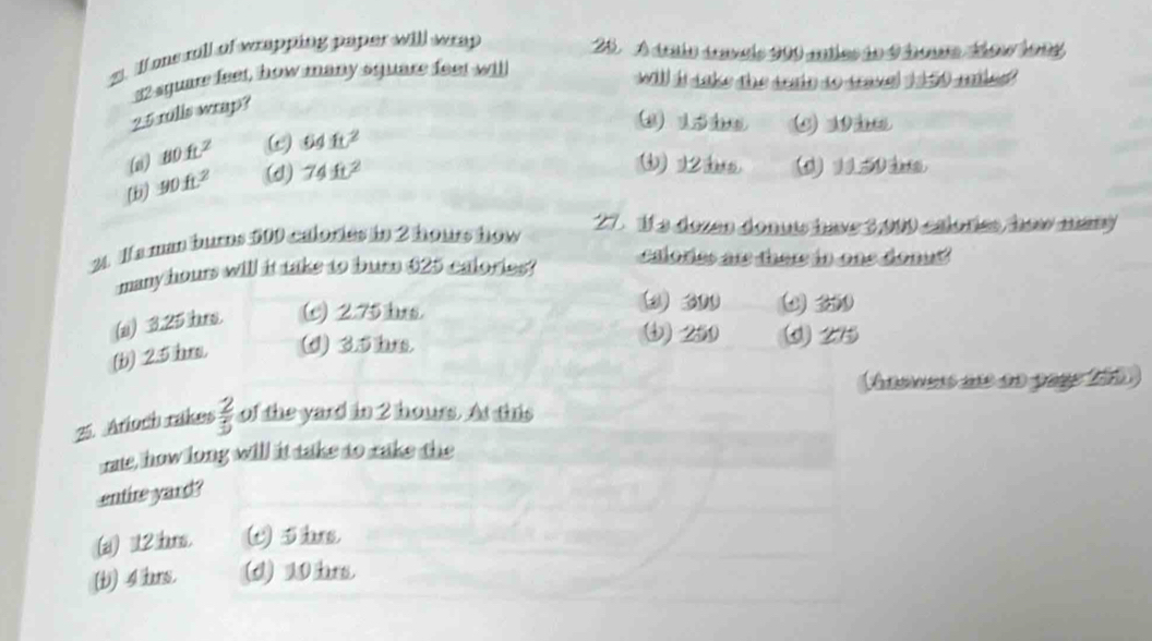 ll ons rill of wrapping paper will wrap 20. A ária dnais 200 mles ie 4 homa áow 1994
32 square feet, how many square feet will
will is saks the wi to toe t he ?
25 rulls wrap?
① 15
(a) _ 80ft^2 ω 64ft^2
[b] 90ft^2 (d) 74ft^2
12 i (0) 115 3m.
2. Wa man burns 500 calories in 2 hours how
27. 1l a dozan dons ime 3000 caloríes haw many
many hours will it take to burn 625 calories? calories are there in one donut?
(si) 3.25 trs. (c) 2.75 lus.
2 300 4 3
() 250
(b) 2.5 hms. (d) 3.5 bs. 25
Annmas ae ao page 200
25. Arioch rakes  2/5  of the yard in 2 hours. At this
rate, how long will it take to rake the
entire yard?
(a) 12 brs. () 5s,
(b) 4 brs. (d) 10 hr.