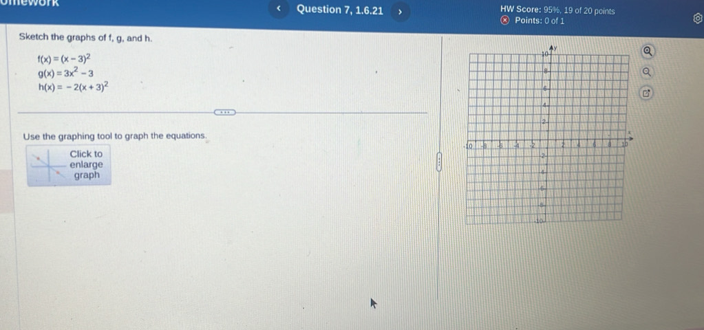 mework Question 7, 1.6.21 Score: 95%, 19 of 20 points
<
HW
Points: 0 of 1
Sketch the graphs of  f, g, and h.
f(x)=(x-3)^2
g(x)=3x^2-3
h(x)=-2(x+3)^2
Use the graphing tool to graph the equations. 
Click to
enlarge 
graph