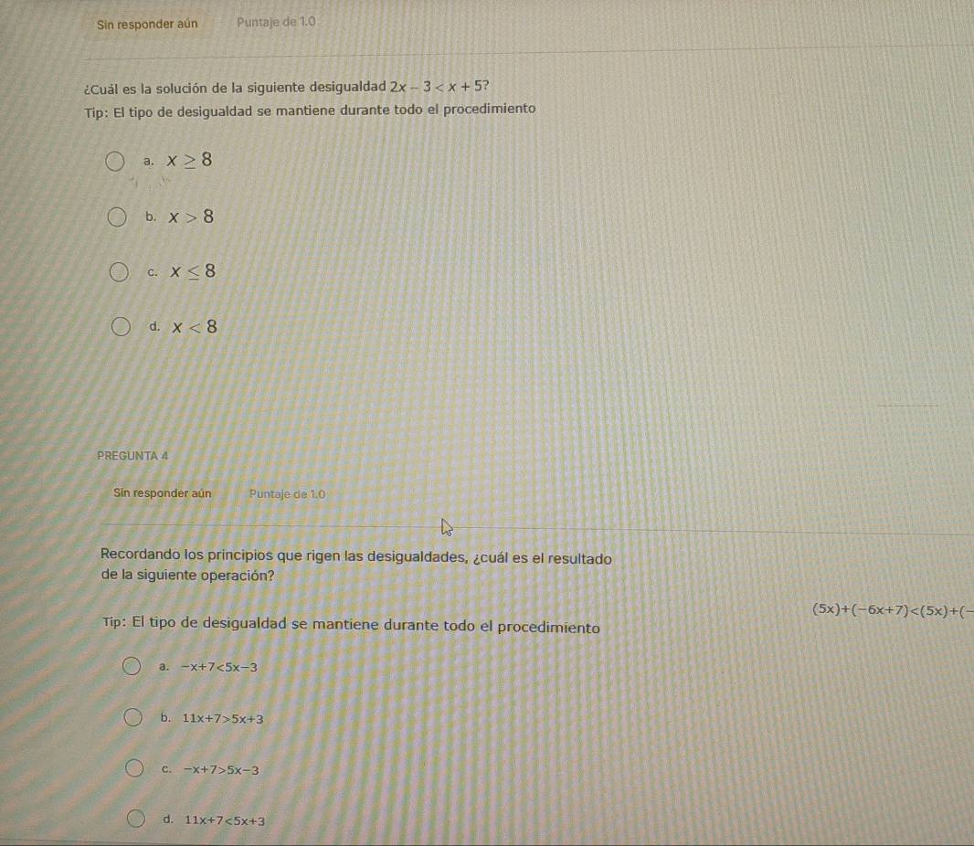 Sin responder aún Puntaje de 1.0
¿Cuál es la solución de la siguiente desigualdad 2x-3 ?
Tip: El tipo de desigualdad se mantiene durante todo el procedimiento
a. x≥ 8
b. x>8
c. x≤ 8
d. x<8</tex> 
PREGUNTA 4
Sin responder aún Puntaje de 1.0
Recordando los principios que rigen las desigualdades, ¿cuál es el resultado
de la siguiente operación?
(5x)+(-6x+7)
Tip: El tipo de desigualdad se mantiene durante todo el procedimiento
a. -x+7<5x-3</tex>
b. 11x+7>5x+3
c. -x+7>5x-3
d. 11x+7<5x+3