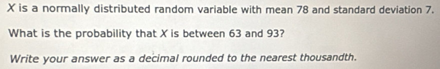 X is a normally distributed random variable with mean 78 and standard deviation 7. 
What is the probability that X is between 63 and 93? 
Write your answer as a decimal rounded to the nearest thousandth.