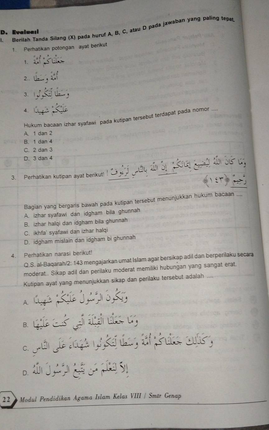 Berilah Tanda Silang (X) pada huruf A, B, C, atau D pada jawaban yang paling tepat.
D. Evalua;i
1. Perhatikan potongan ayat berikut
1.
2..
3.
4.
Hukum bacaan izhar syafawi pada kutipan tersebut terdapat pada nomor_
A. 1 dan 2
B. 1 dan 4
C. 2 dan 3
D. 3 dan 4
3. Perhatikan kutipan ayat berikut!
Bagian yang bergaris bawah pada kutipan tersebut menunjukkan hukum bacaan
A. izhar syafawi dan idgham bila ghunnah
B. izhar halqi dan idgham bila ghunnah
C. ikhfa' syafawi dan izhar halqi
D. idgham mislain dan idgham bi ghunnah
4. Perhatikan narasi berikut!
Q.S. al-Baqarah/2: 143 mengajarkan umat Islam agar bersikap adil dan berperilaku secara
moderat.. Sikap adil dan perilaku moderat memiliki hubungan yang sangat erat.
Kutipan ayat yang menunjukkan sikap dan perilaku tersebut adalah
A.
B.
Coso
C.
D.
22 * Modul Pendidikan Agama Islam Kelas VIII / Smtr Genap