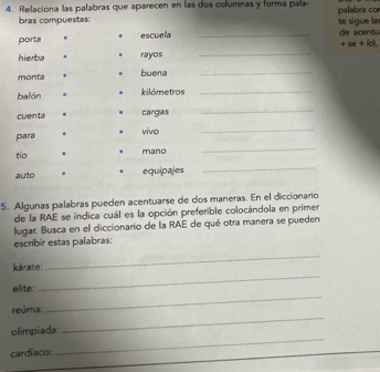 Relaciona las palabras que aparecen en las dos columnas y forma pala- palabra co 
bras compuestas 
porta . escuela _de acentu te sigue las 
_ 
+se+id. 
hierba . rayos 
monta buena_ 
balón . kilómetros_ 
cuenta cargas 
_ 
para . , vivo 
_ 
tío . mano 
_ 
auto . . equipajes 
_ 
5. Algunas palabras pueden acentuarse de dos maneras. En el diccionario 
de la RAE se indica cuál es la opción prefenible colocándola en primer 
lugar. Busca en el diccionario de la RAE de qué otra manera se pueden 
escribir estas palabras: 
kárate: 
_ 
elite: 
_ 
reúma: 
_ 
_ 
olimpíada: 
_ 
cardiaco: