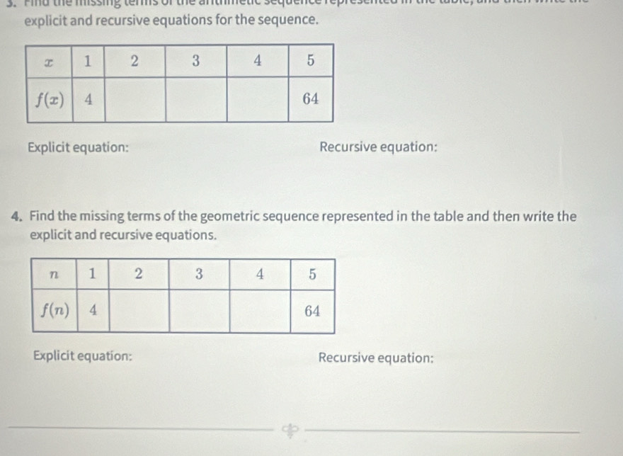 Find the missing tems of the antmetic
explicit and recursive equations for the sequence.
Explicit equation: Recursive equation:
4. Find the missing terms of the geometric sequence represented in the table and then write the
explicit and recursive equations.
Explicit equation: Recursive equation:
_
_