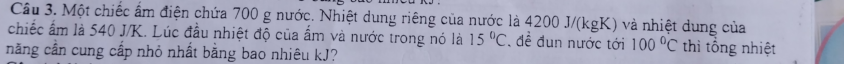 Một chiếc ấm điện chứa 700 g nước. Nhiệt dung riêng của nước là 4200 J/(kgK) và nhiệt dung của 
chiếc ấm là 540 J/K. Lúc đầu nhiệt độ của ẩm và nước trong nó là 15°C , để đun nước tới 100°C thì tổng nhiệt 
năng cần cung cấp nhỏ nhất bằng bao nhiêu kJ?