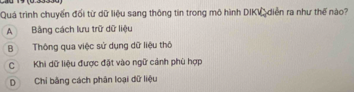 Cầu 19 (0.3333d)
Quá trình chuyển đổi từ dữ liệu sang thông tin trong mô hình DIKV, diễn ra như thế nào?
A Bằng cách lưu trữ dữ liệu
B Thông qua việc sử dụng dữ liệu thô
C Khi dữ liệu được đặt vào ngữ cảnh phù hợp
D Chỉ bằng cách phân loại dữ liệu