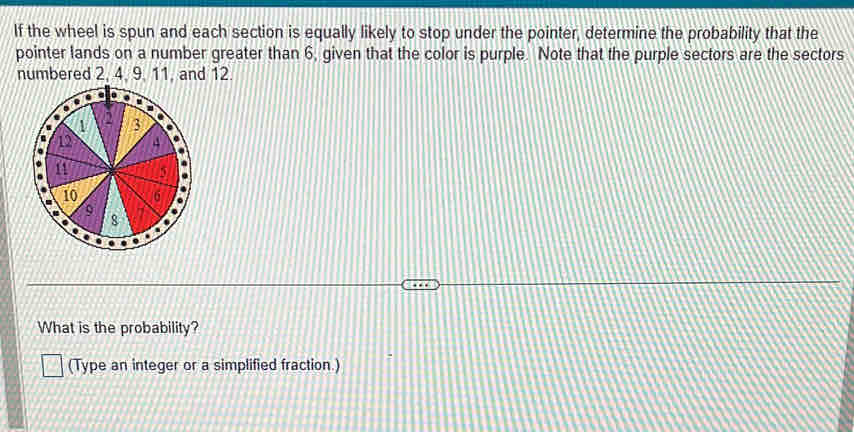 If the wheel is spun and each section is equally likely to stop under the pointer, determine the probability that the 
pointer lands on a number greater than 6, given that the color is purple. Note that the purple sectors are the sectors 
numbered 2, 4, 9. 11, and 12. 
What is the probability? 
(Type an integer or a simplified fraction.)