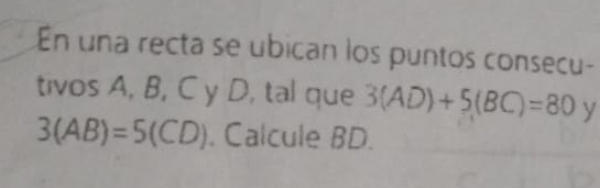 En una recta se ubican los puntos consecu- 
tivos A, B, C y D, tal que 3(AD)+5(BC)=80 y
3(AB)=5(CD). Calcule BD.