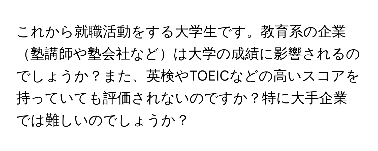 これから就職活動をする大学生です。教育系の企業塾講師や塾会社などは大学の成績に影響されるのでしょうか？また、英検やTOEICなどの高いスコアを持っていても評価されないのですか？特に大手企業では難しいのでしょうか？