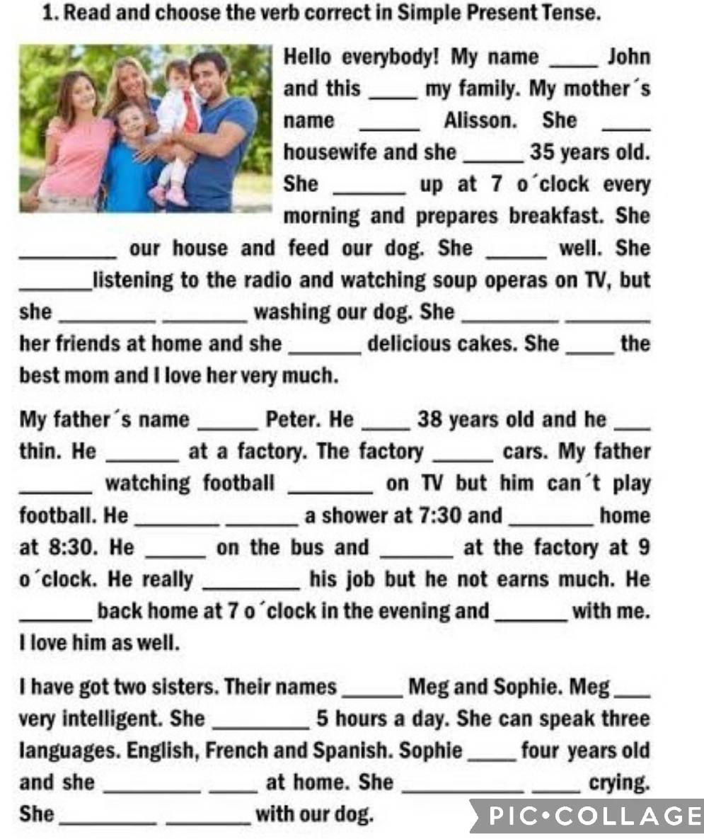 Read and choose the verb correct in Simple Present Tense. 
ello everybody! My name _John 
nd this _my family. My mother's 
ame _Alisson. She_ 
ousewife and she _ 35 years old. 
he _up at 7 o clock every 
orning and prepares breakfast. She 
_our house and feed our dog. She _well. She 
_listening to the radio and watching soup operas on TV, but 
she __washing our dog. She_ 
_ 
her friends at home and she _delicious cakes. She _the 
best mom and I love her very much. 
My father's name _Peter. He _ 38 years old and he_ 
thin. He _at a factory. The factory _cars. My father 
_watching football _on TV but him can't play 
football. He __a shower at 7:30 and _home 
at 8:30 . He _on the bus and _at the factory at 9 
o'clock. He really _his job but he not earns much. He 
_back home at 7 o´clock in the evening and _with me. 
I love him as well. 
I have got two sisters. Their names _Meg and Sophie. Meg_ 
very intelligent. She _ 5 hours a day. She can speak three 
languages. English, French and Spanish. Sophie_ four years old 
and she __at home. She __crying. 
She __with our dog. PIC•COLLAGE