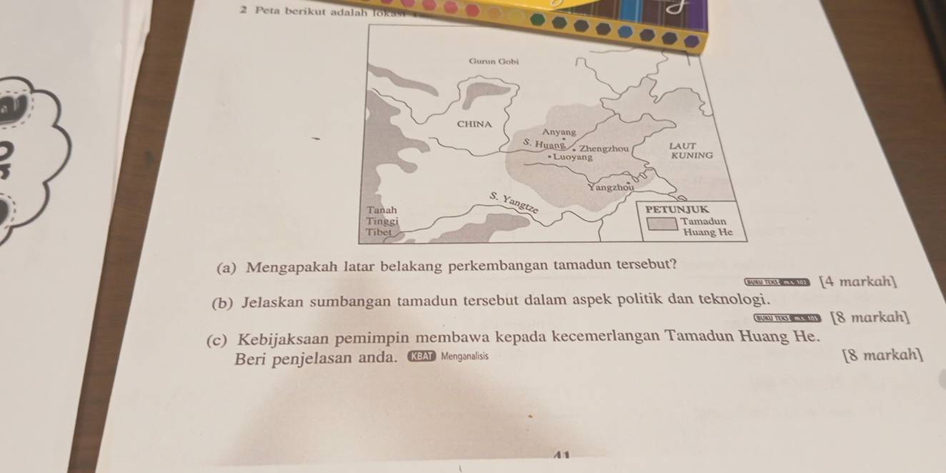 Peta berikut adalah lo 
(a) Mengapakah latar belakang perkembangan tamadun tersebut? 
BUBN TOS e [4 markah] 
(b) Jelaskan sumbangan tamadun tersebut dalam aspek politik dan teknologi. 
BUNU TEKS B [8 markah] 
(c) Kebijaksaan pemimpin membawa kepada kecemerlangan Tamadun Huang He. 
Beri penjelasan anda. AT Menganalisis [8 markah]