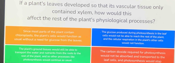 If a plant's leaves developed so that its vascular tissue only
contained xylem, how would this
affect the rest of the plant's physiological processes?
Since most parts of the plant contain The glucose produced during photosynthesis in the leaf
chloroplasts, the plant's cells would function as cells would not be able to reach the rest of the plant,
and the cellular respiration in the plant's other cells
usual without a need for glucose from the leaves. would not function.
The plant's ground tissues would still be able to The carbon dioxide required for photosynthesis
transport the water and nutrients from the roots to the would not be absorbed and transported to the
rest of the plant, and so other processes like leaf cells, and photosynthesis would stop
photosynthesis would continue as usual.