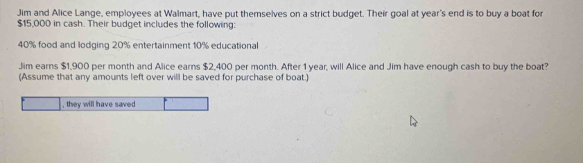 Jim and Alice Lange, employees at Walmart, have put themselves on a strict budget. Their goal at year's end is to buy a boat for
$15,000 in cash. Their budget includes the following:
40% food and lodging 20% entertainment 10% educational 
Jim earns $1,900 per month and Alice earns $2,400 per month. After 1 year, will Alice and Jim have enough cash to buy the boat? 
(Assume that any amounts left over will be saved for purchase of boat.)