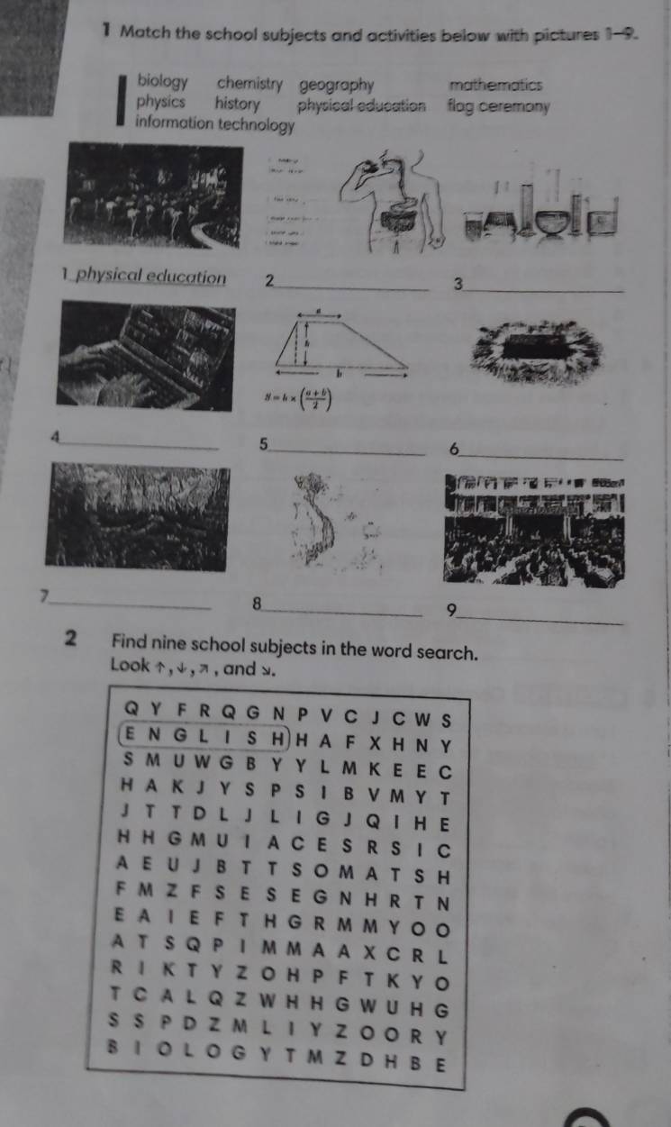 Match the school subjects and activities below with pictures 1-9.
biology chemistry geography mathematics
physics history physical education flag ceremony 
information technology
1 physical education 2_ 3_
b
S=h* ( (a+b)/2 )
_4
_5
_6
_7
_8
_9
2 Find nine school subjects in the word search.
Look , ψ , π, and .