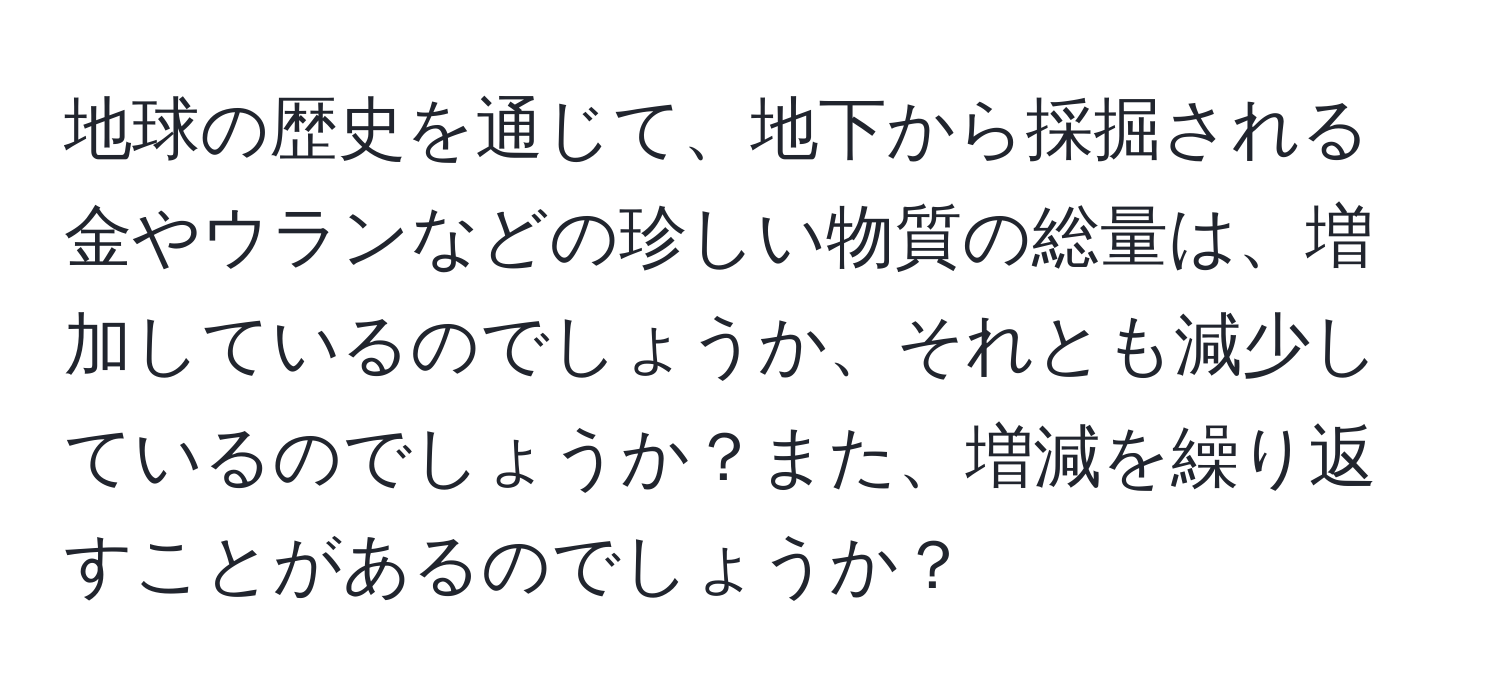 地球の歴史を通じて、地下から採掘される金やウランなどの珍しい物質の総量は、増加しているのでしょうか、それとも減少しているのでしょうか？また、増減を繰り返すことがあるのでしょうか？