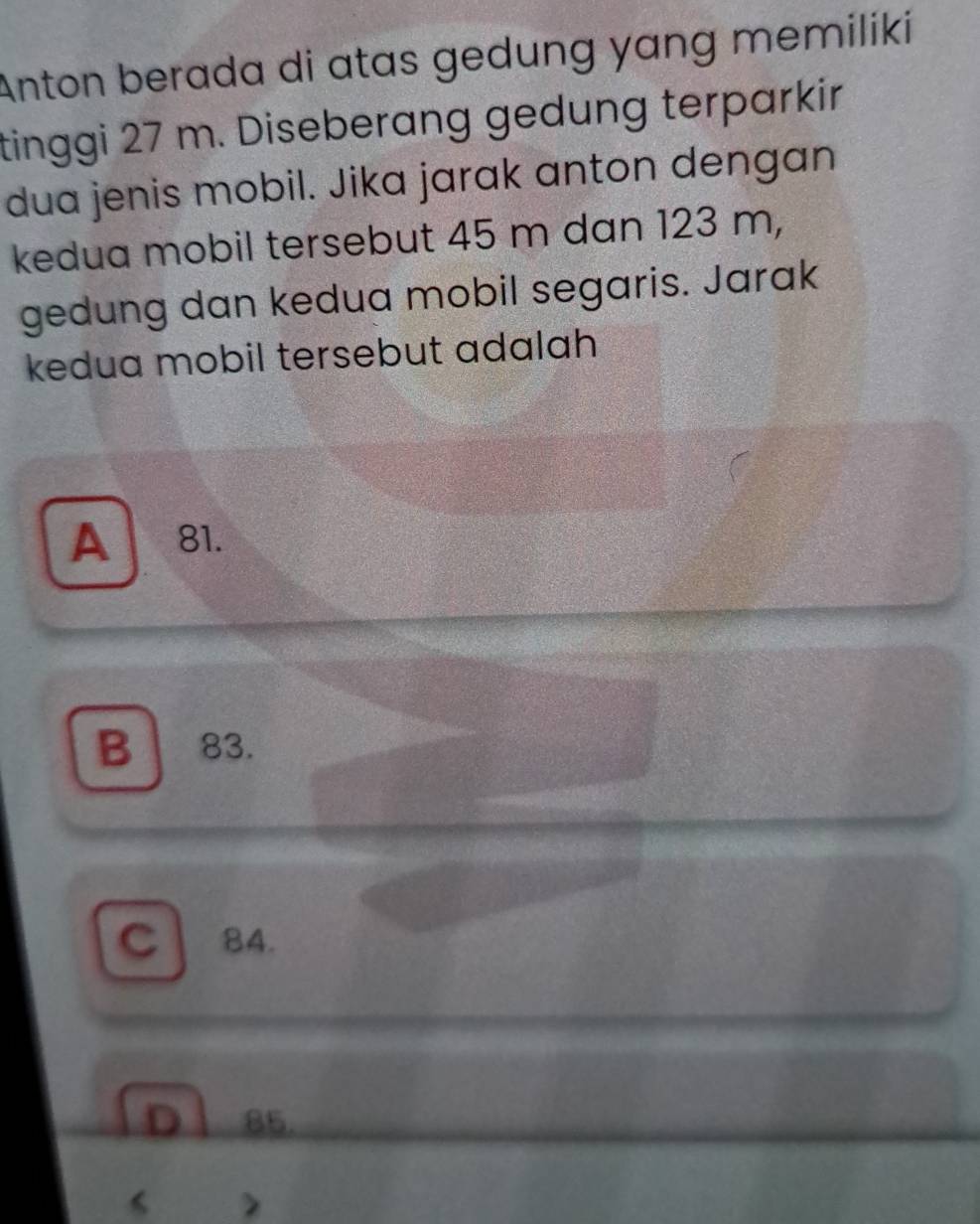 Anton berada di atas gedung yang memiliki
tinggi 27 m. Diseberang gedung terparkir
dua jenis mobil. Jika jarak anton dengan
kedua mobil tersebut 45 m dan 123 m,
gedung dan kedua mobil segaris. Jarak
kedua mobil tersebut adalah
A a 81.
B 83.
C 84.
85.