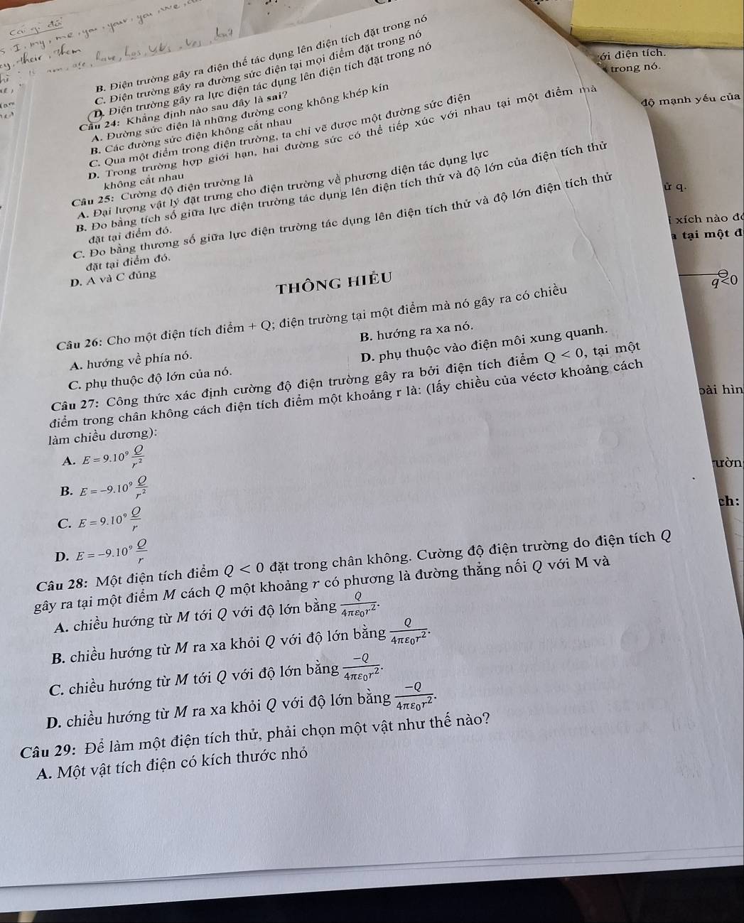 B. Điện trường gây ra điện thế tác dụng lên diện tích đặt trong nó
ới điện tích.
trong nó
C. Điện trường gây ra đường sức điện tại mọi điểm đặt trong nó
D. Điện trường gây ra lực điện tác dụng lên diện tích đặt trong nó
Cầu 24: Khẳng định nào sau đây là sai?
A. Đường sức điện là những đường cong không khép kín
C. Qua một điểm trong điện trường, ta chỉ vẽ được một đường sức điện
độ mạnh yếu của
D. Trong trường hợp giới hạn, hai đường sức có thể tiếp xúc với nhau tại một điểm ma
B. Các đường sức điện không cắt nhau
không cắt nhav
A. Đại lượng vật lý đặt trưng cho điện trường về phương diện tác dụng lực
ử q.
B. Đo bằng tích số giữa lực điện trường tác dụng lên điện tích thử và độ lớn của điện tích thủ
Cầu 25: Cường độ điện trường là
C. Đo bằng thương số giữa lực điện trường tác dụng lên điện tích thử và độ lớn điện tích thủ
xích nào đó
đặt tại điểm đó.
a tại một đ
đặt tại điểm đó.
D. A và C đúng
thông hiều
Câu 26: Cho một điện tích điểm + Q; điện trường tại một điểm mà nó gây ra có chiều
q<0</tex>
D. phụ thuộc vào điện môi xung quanh.
A. hướng về phía nó. B. hướng ra xa nó.
Câu 27: Công thức xác định cường độ điện trường gây ra bởi điện tích điểm Q<0</tex> , tại một
C. phụ thuộc độ lớn của nó.
bài hìn
điểm trong chân không cách điện tích điểm một khoảng r là: (lấy chiều của véctơ khoảng cách
làm chiều dương):
A. E=9.10^9 Q/r^2  ườn
B. E=-9.10^9 Q/r^2 
ch:
C. E=9.10^9 Q/r 
D. E=-9.10° Q/r 
Câu 28: Một điện tích điểm Q<0</tex> đặt trong chân không. Cường độ điện trường do điện tích Q
gây ra tại một điểm M cách Q một khoảng r có phương là đường thẳng nối Q với M và
A. chiều hướng từ M tới Q với độ lớn bằng frac Q4π varepsilon _0r^2.
B. chiều hướng từ M ra xa khỏi Q với độ lớn bằng frac Q4π varepsilon _0r^2.
C. chiều hướng từ M tới Q với độ lớn bằng frac -Q4π varepsilon _0r^2.
D. chiều hướng từ M ra xa khỏi Q với độ lớn bằng frac -Q4π varepsilon _0r^2.
Câu 29: Để làm một điện tích thử, phải chọn một vật như thế nào?
A. Một vật tích điện có kích thước nhỏ