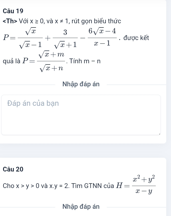 Với x≥ 0 , và x!= 1 , rút gọn biểu thức
P= sqrt(x)/sqrt(x)-1 + 3/sqrt(x)+1 - (6sqrt(x)-4)/x-1 . được kết 
quả là P= (sqrt(x)+m)/sqrt(x)+n . Tính m-n
Nhập đáp án 
Đáp án của bạn 
Câu 20 
Cho x>y>0 và x.y=2. Tìm GTNN của H= (x^2+y^2)/x-y 
Nhập đáp án