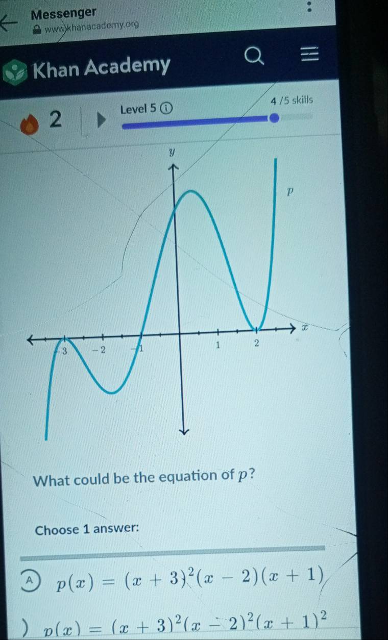 Messenger
www)khanacademy.org
Khan Academy
Level 5 4 /5 skills
2
What could be the equation of p?
Choose 1 answer:
A p(x)=(x+3)^2(x-2)(x+1)
v(x)=(x+3)^2(x-2)^2(x+1)^2