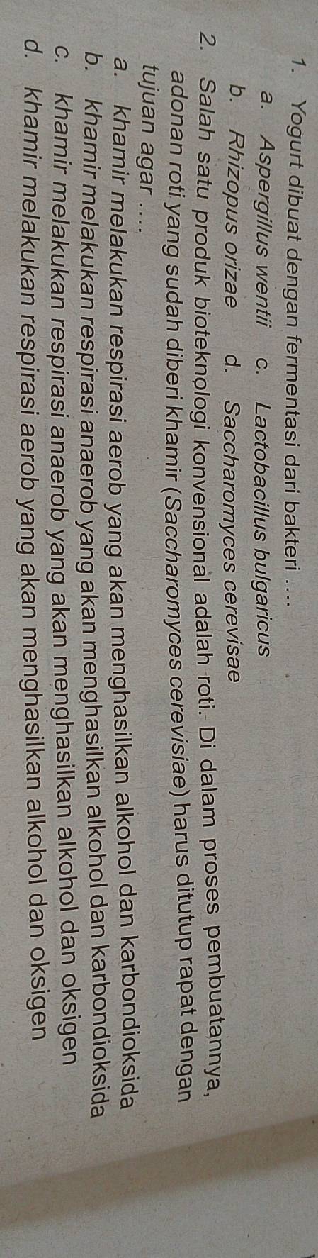 Yogurt dibuat dengan fermentasi dari bakteri …...
a. Aspergillus wentii c. Lactobacillus bulgaricus
b. Rhizopus orizae d. Saccharomyces cerevisae
2. Salah satu produk bioteknologi konvensional adalah roti. Di dalam proses pembuatannya,
adonan roti yang sudah diberi khamir (Saccharomyces cerevisiae) harus ditutup rapat dengan
tujuan agar ....
a. khamir melakukan respirasi aerob yang akan menghasilkan alkohol dan karbondioksida
b. khamir melakukan respirasi anaerob yang akan menghasilkan alkohol dan karbondioksida
c. khamir melakukan respirasi anaerob yang akan menghasilkan alkohol dan oksigen
d. khamir melakukan respirasi aerob yang akan menghasilkan alkohol dan oksigen