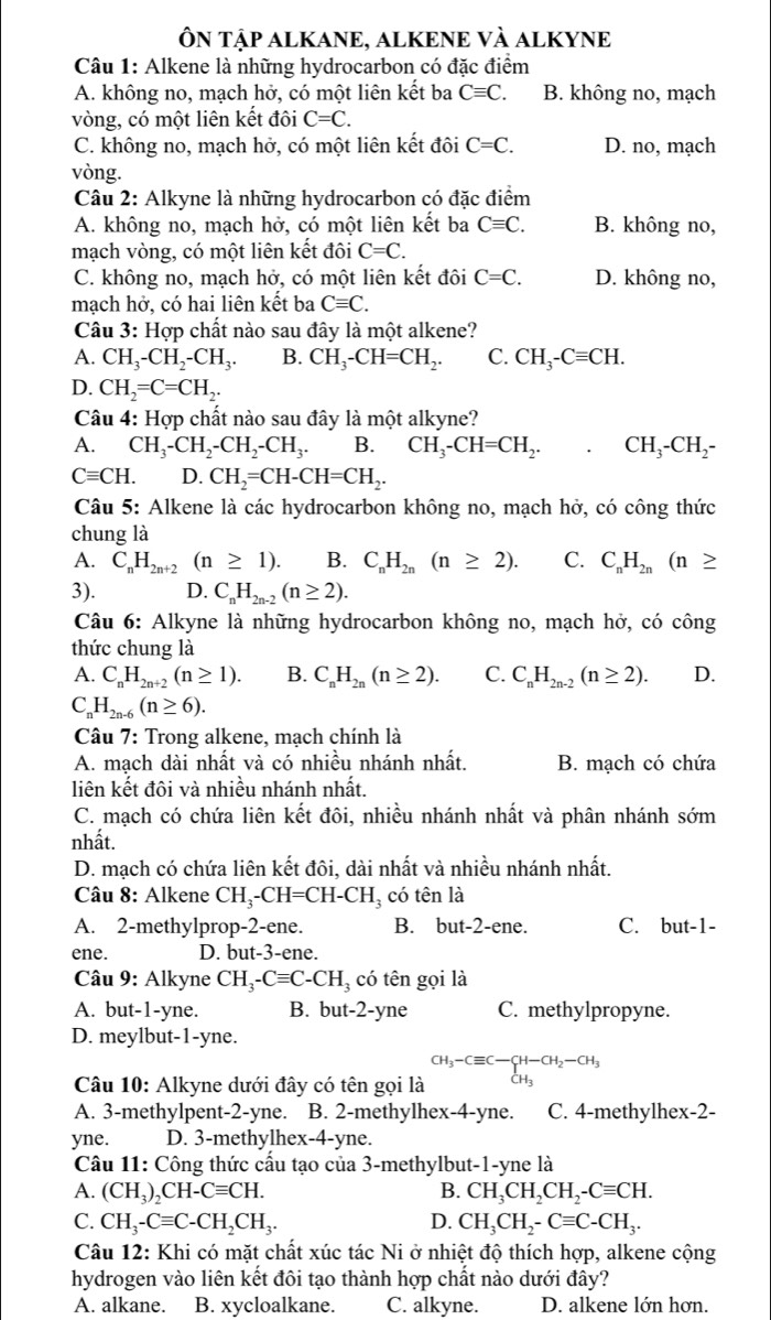 ÔN TậP ALKANE, ALKENE VÀ ALKYNE
Câu 1: Alkene là những hydrocarbon có đặc điểm
A. không no, mạch hở, có một liên kết ba Cequiv C. B. không no, mạch
vòng, có một liên kết đôi C=C.
C. không no, mạch hở, có một liên kết đôi C=C. D. no, mạch
vòng.
Câu 2: Alkyne là những hydrocarbon có đặc điểm
A. không no, mạch hở, có một liên kết ba Cequiv C. B. không no,
mạch vòng, có một liên kết đôi C=C.
C. không no, mạch hở, có một liên kết đôi C=C. D. không no,
mạch hở, có hai liên kết ba Cequiv C.
Câu 3: Hợp chất nào sau đây là một alkene?
A. CH_3-CH_2-CH_3. B. CH_3-CH=CH_2. C. CH_3-Cequiv CH.
D. CH_2=C=CH_2.
Câu 4: Hợp chất nào sau đây là một alkyne?
A. CH_3-CH_2-CH_2-CH_3. B. CH_3-CH=CH_2. CH_3-CH_2-
Cequiv CH. D. CH_2=CH-CH=CH_2.
Câu 5: Alkene là các hydrocarbon không no, mạch hở, có công thức
chung là
A. C_nH_2n+2(n≥ 1). B. C_nH_2n(n≥ 2). C. C_nH_2n(n≥
3). D. C_nH_2n-2(n≥ 2).
Câu 6: Alkyne là những hydrocarbon không no, mạch hở, có công
thức chung là
A. C_nH_2n+2(n≥ 1). B. C_nH_2n(n≥ 2). C. C_nH_2n-2(n≥ 2). D.
C _nH_2n-6(n≥ 6).
Câu 7: Trong alkene, mạch chính là
A. mạch dài nhất và có nhiều nhánh nhất. B. mạch có chứa
liên kết đôi và nhiều nhánh nhất.
C. mạch có chứa liên kết đôi, nhiều nhánh nhất và phân nhánh sớm
nhất.
D. mạch có chứa liên kết đôi, dài nhất và nhiều nhánh nhất.
Câu 8: Alkene CH_3-CH=CH-CH_3 có tên là
A. 2-methylprop-2-ene. B. but-2-e ne. C. but-1
ene. D. but-3-ene.
Câu 9: Alkyne CH_3-Cequiv C-CH_3 có tên gọi là
A. but-1-yne. B. but-2-yne C. methylpropyne.
D. meylbut-1-yne.
Câu 10: Alkyne dưới đây có tên gọi là CH_3-Cequiv C-C-CH-CH_2-CH_3CH_3
A. 3-methylpent-2-yne. B. 2-methylhex-4-yne. C. 4-methylhex-2-
yne. D. 3-methylhex-4-yne.
Câu 11: Công thức cầu tạo của 3-methylbut-1-yne là
A. (CH_3)_2CH-Cequiv CH. B. CH_3CH_2CH_2-Cequiv CH.
C. CH_3-Cequiv C-CH_2CH_3. D. CH_3CH_2-Cequiv C-CH_3.
Câu 12: Khi có mặt chất xúc tác Ni ở nhiệt độ thích hợp, alkene cộng
hydrogen vào liên kết đôi tạo thành hợp chất nào dưới đây?
A. alkane. B. xycloalkane. C. alkyne. D. alkene lớn hơn.