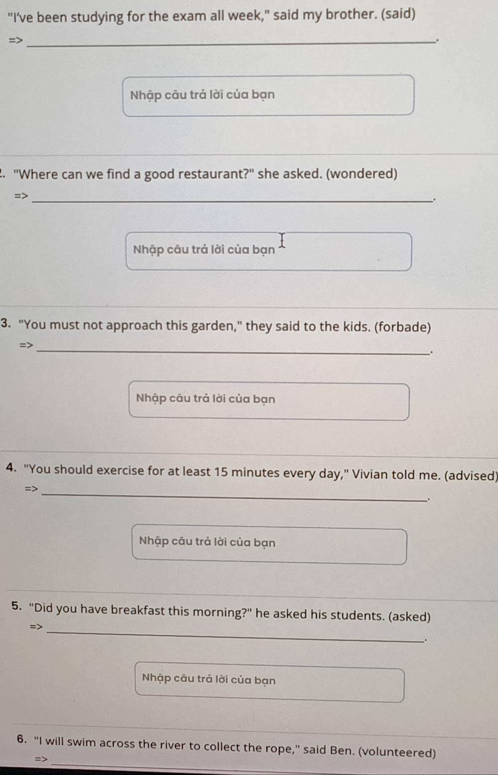 "I’ve been studying for the exam all week," said my brother. (said) 
=>_ 
. 
Nhập câu trả lời của bạn 
2. "Where can we find a good restaurant?" she asked. (wondered) 
=>_ 
Nhập câu trả lời của bạn 
3. "You must not approach this garden," they said to the kids. (forbade) 
=>_ 
. 
Nhập câu trả lời của bạn 
4. "You should exercise for at least 15 minutes every day," Vivian told me. (advised) 
=>_ 
. 
Nhập câu trả lời của bạn 
5. "Did you have breakfast this morning?" he asked his students. (asked) 
=>_ 
. 
Nhập câu trả lời của bạn 
_ 
6. "I will swim across the river to collect the rope," said Ben. (volunteered) 
=>_