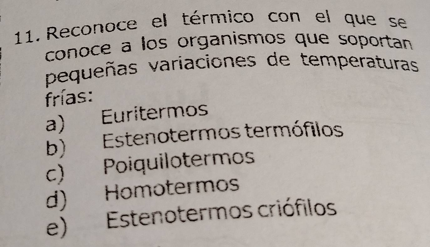 Reconoce el térmico con el que se
conoce a los organismos que soportan
pequeñas variaciones de temperaturas
frías:
a) ) Euritermos
b) Estenotermos termófilos
c) Poiquilotermos
d) Homotermos
e) Estenotermos criófilos