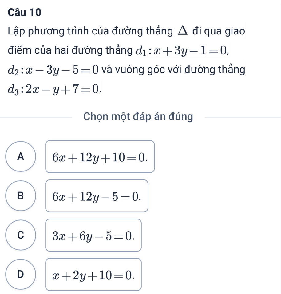 Lập phương trình của đường thẳng △ đi qua giao
điểm của hai đường thẳng d_1:x+3y-1=0,
d_2:x-3y-5=0 và vuông góc với đường thẳng
d_3:2x-y+7=0. 
Chọn một đáp án đúng
A 6x+12y+10=0.
B 6x+12y-5=0.
C 3x+6y-5=0.
D x+2y+10=0.