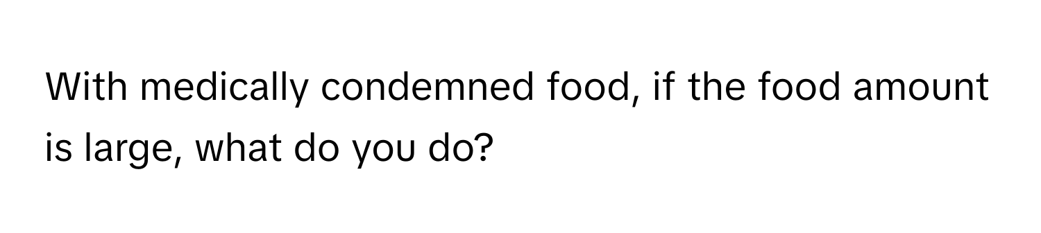 With medically condemned food, if the food amount is large, what do you do?