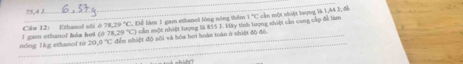 75,4 J. 
_ 
Câu 12: Ethanol sôi ở 78.29°C Để làm 1 gam ethanol lòng nóng thêm 1°C cần một nhiệt lượng là 1,44 J; để 
l gam ethanol hóa hơi (b78,29°C) cần một nhiệt lượng là 855 J. Hãy tính lượng nhiệt cần cung cấp để làm 
_ 
_nóng 1kg ethanol từ 20,0°C đến nhiệt độ sôi và hóa hơi hoàn toàn ở nhiệt độ đó.