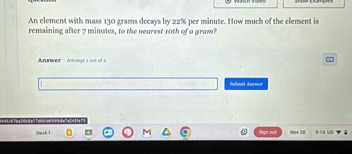 Show examples 
An element with mass 130 grams decays by 22% per minute. How much of the element is 
remaining after 7 minutes, to the nearest 10th of a gram? 
Answer Attempt 1 out of 2 
Submit Answer 
0446/67ba26b8a17d86fe899fb8e7e245fa75 
Desk 1 Sign out Nov 20 9:10 uS